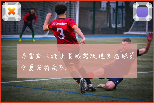 马雷斯卡指出曼城需改进多名球员今夏或将离队