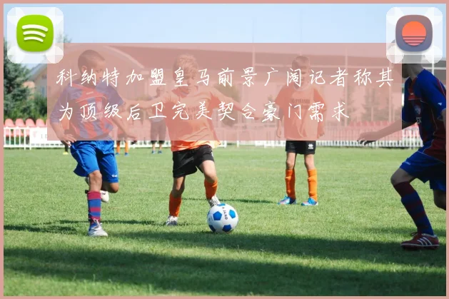科纳特加盟皇马前景广阔记者称其为顶级后卫完美契合豪门需求