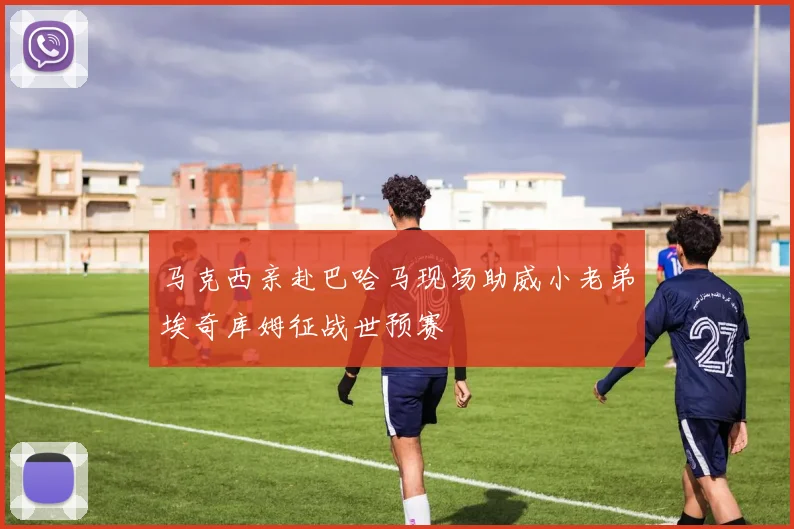 马克西亲赴巴哈马现场助威小老弟埃奇库姆征战世预赛