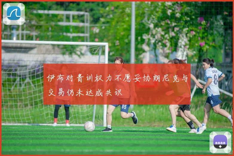 伊布对青训权力不愿妥协朗尼克与交易仍未达成共识