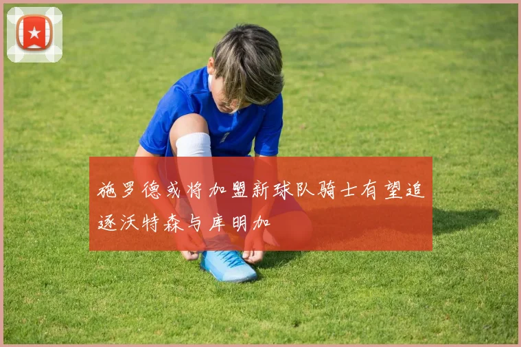 施罗德或将加盟新球队骑士有望追逐沃特森与库明加