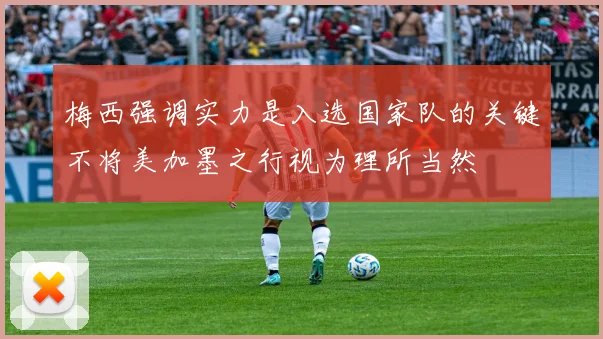 梅西强调实力是入选国家队的关键不将美加墨之行视为理所当然