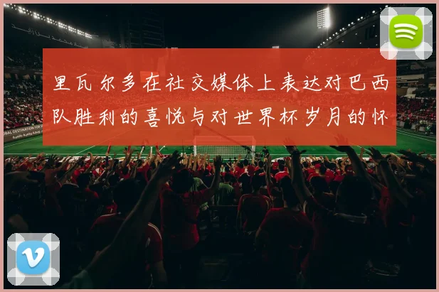 里瓦尔多在社交媒体上表达对巴西队胜利的喜悦与对世界杯岁月的怀念