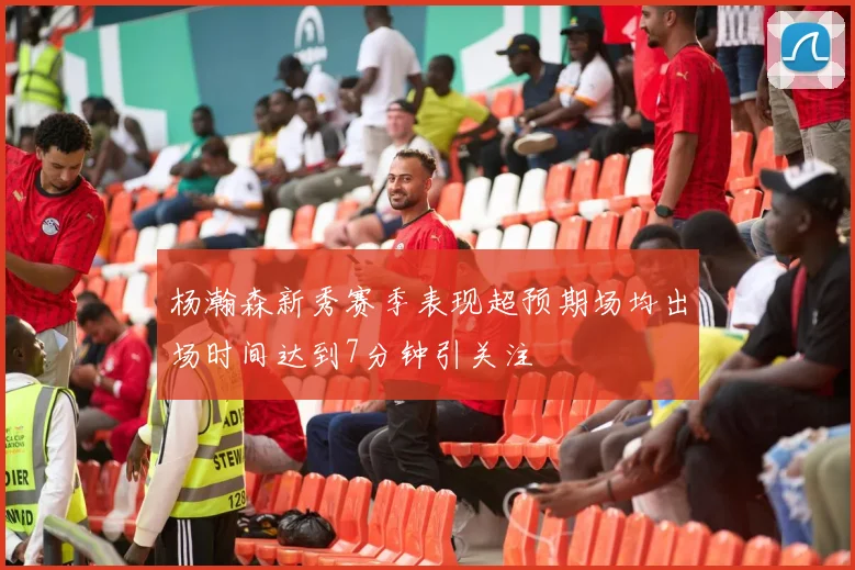 杨瀚森新秀赛季表现超预期场均出场时间达到7分钟引关注