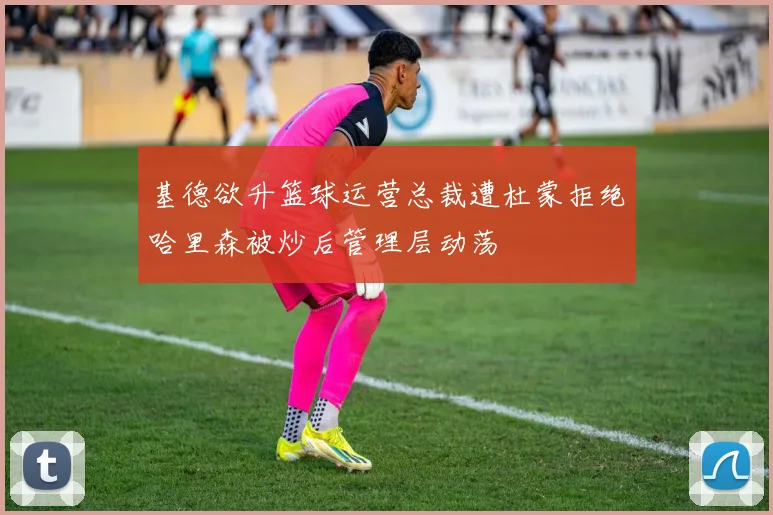 基德欲升篮球运营总裁遭杜蒙拒绝哈里森被炒后管理层动荡