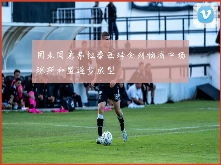 国米同意弗拉泰西转会利物浦中场琼斯加盟逐步成型