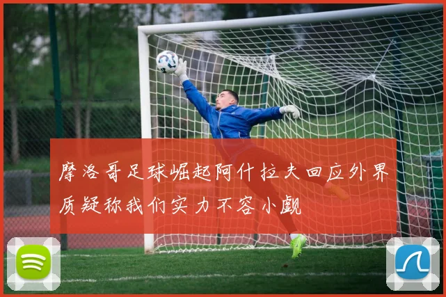 摩洛哥足球崛起阿什拉夫回应外界质疑称我们实力不容小觑