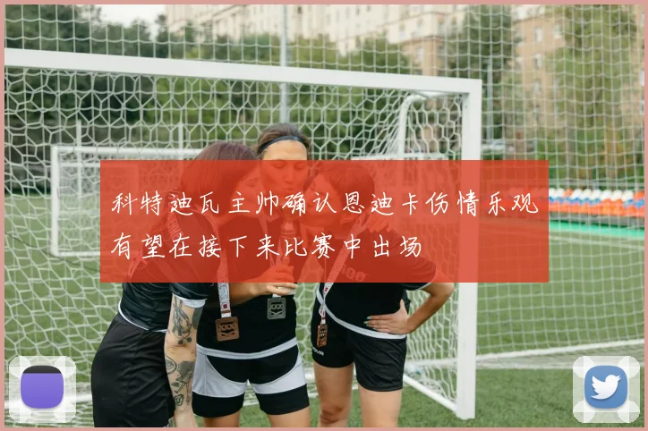 科特迪瓦主帅确认恩迪卡伤情乐观有望在接下来比赛中出场