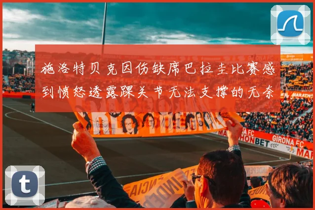 施洛特贝克因伤缺席巴拉圭比赛感到愤怒透露踝关节无法支撑的无奈