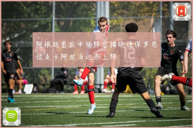阿根廷首发中场阵容揭晓德保罗恩佐麦卡阿尔马达齐上阵