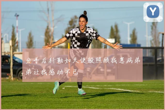 分手后科勒如天使般照顾我患病弟弟让我感动不已