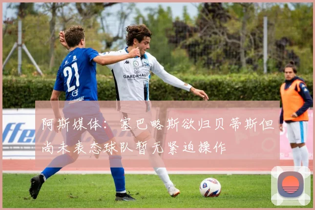 阿斯媒体：塞巴略斯欲归贝蒂斯但尚未表态球队暂无紧迫操作