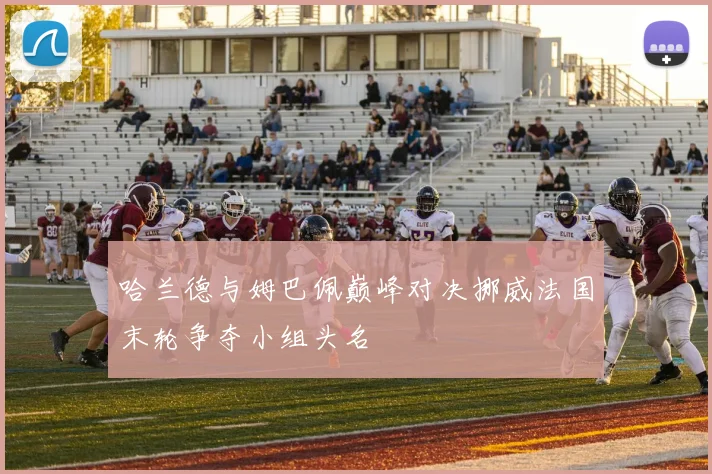 哈兰德与姆巴佩巅峰对决挪威法国末轮争夺小组头名