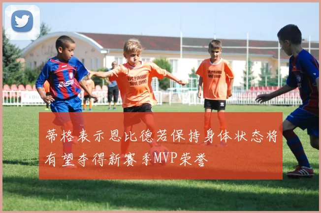 蒂格表示恩比德若保持身体状态将有望夺得新赛季MVP荣誉