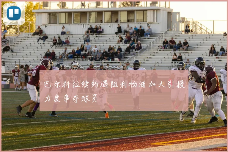 巴尔科拉续约遇阻利物浦加大引援力度争夺球员