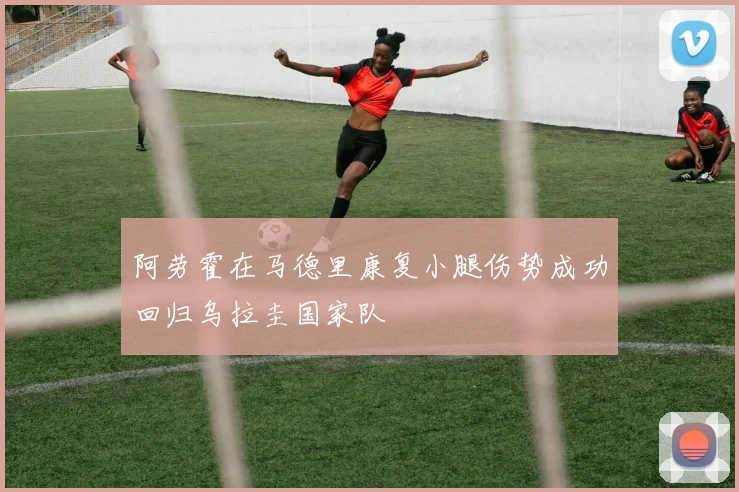 阿劳霍在马德里康复小腿伤势成功回归乌拉圭国家队