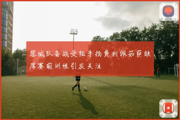 蓉城队备战受阻李扬费利佩茹萨缺席赛前训练引发关注