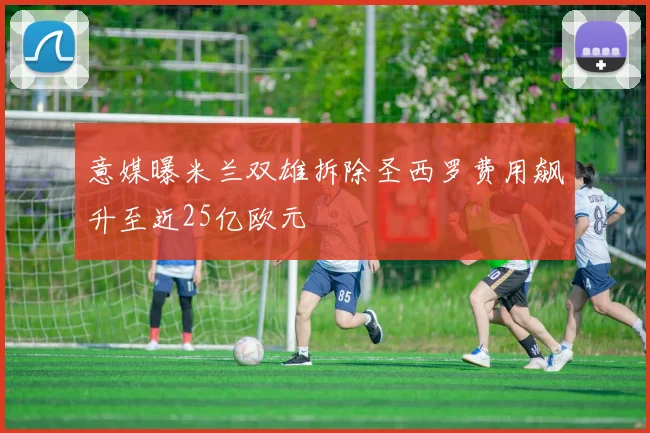 意媒曝米兰双雄拆除圣西罗费用飙升至近25亿欧元