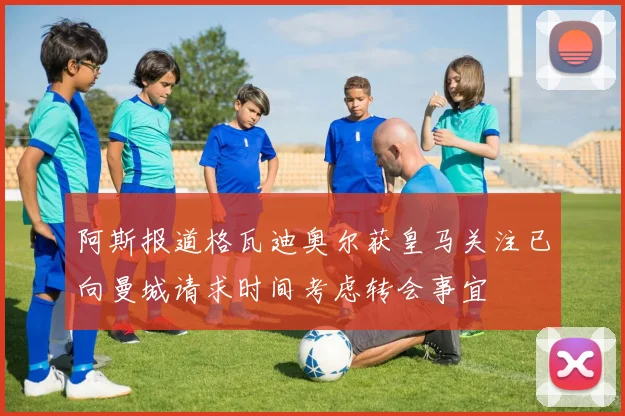 阿斯报道格瓦迪奥尔获皇马关注已向曼城请求时间考虑转会事宜