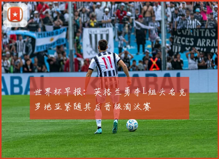 世界杯早报：英格兰勇夺L组头名克罗地亚紧随其后晋级淘汰赛