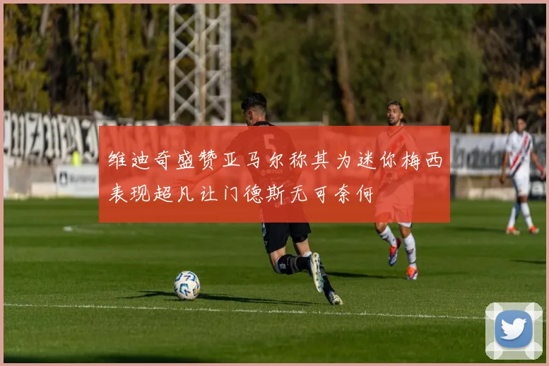 维迪奇盛赞亚马尔称其为迷你梅西表现超凡让门德斯无可奈何