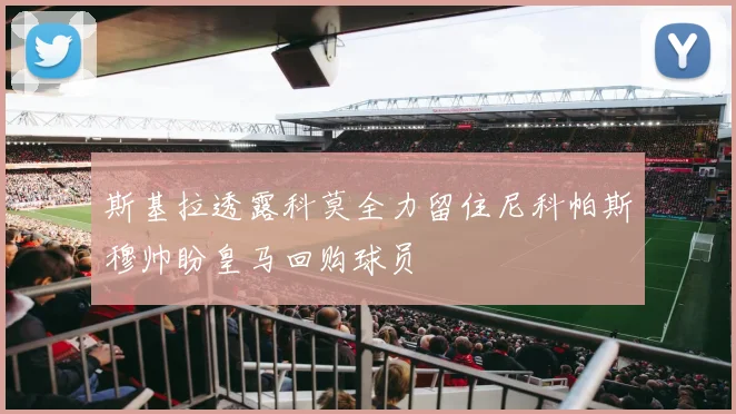 斯基拉透露科莫全力留住尼科帕斯穆帅盼皇马回购球员