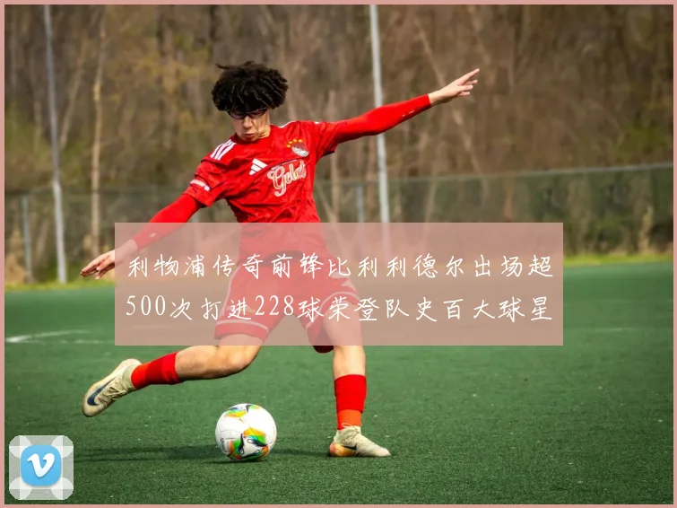 利物浦传奇前锋比利利德尔出场超500次打进228球荣登队史百大球星第11位