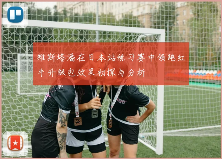 维斯塔潘在日本站练习赛中领跑红牛升级包效果初探与分析
