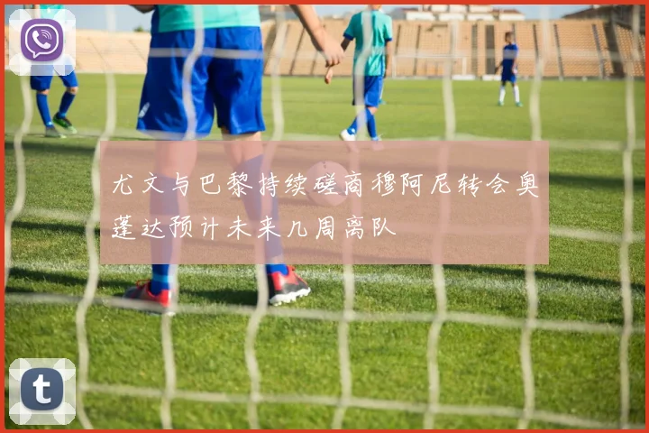 尤文与巴黎持续磋商穆阿尼转会奥蓬达预计未来几周离队
